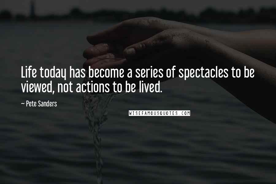 Pete Sanders Quotes: Life today has become a series of spectacles to be viewed, not actions to be lived.