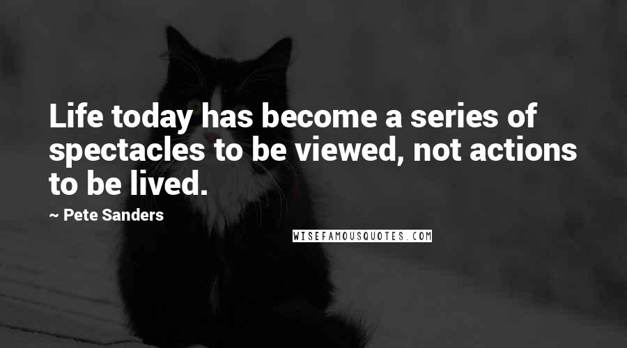 Pete Sanders Quotes: Life today has become a series of spectacles to be viewed, not actions to be lived.