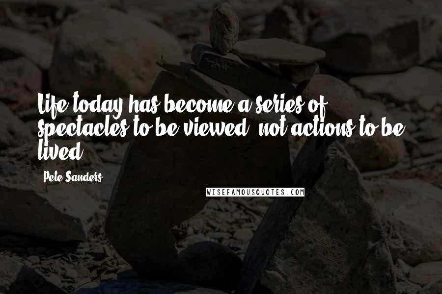 Pete Sanders Quotes: Life today has become a series of spectacles to be viewed, not actions to be lived.