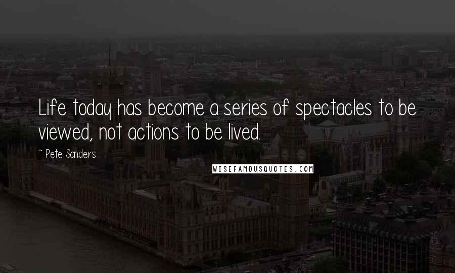 Pete Sanders Quotes: Life today has become a series of spectacles to be viewed, not actions to be lived.