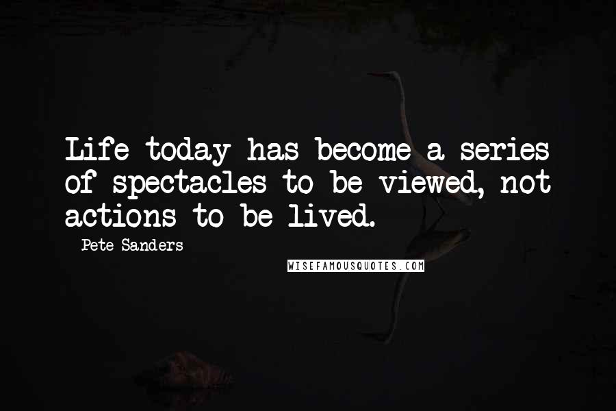 Pete Sanders Quotes: Life today has become a series of spectacles to be viewed, not actions to be lived.