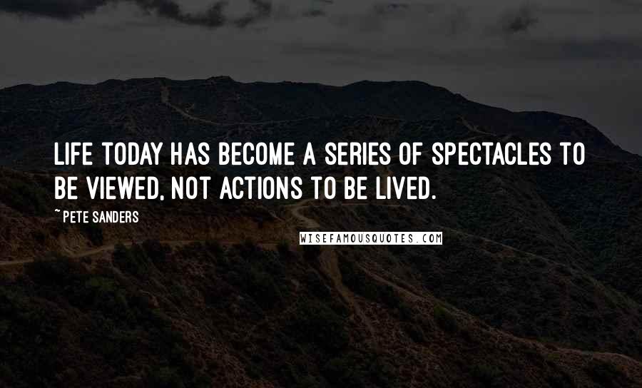 Pete Sanders Quotes: Life today has become a series of spectacles to be viewed, not actions to be lived.