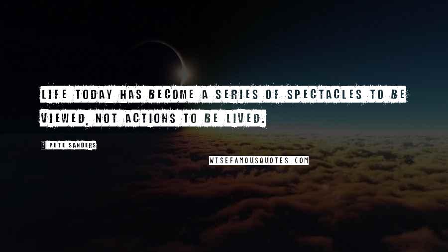 Pete Sanders Quotes: Life today has become a series of spectacles to be viewed, not actions to be lived.