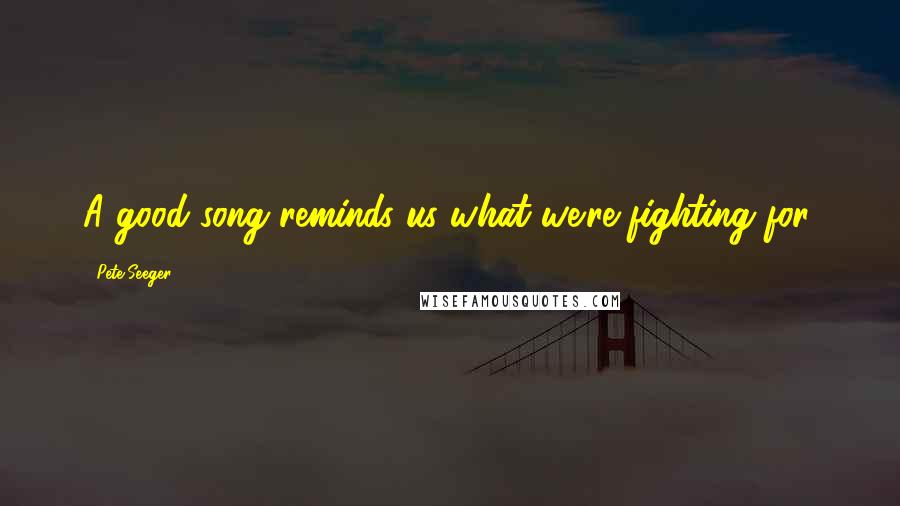 Pete Seeger Quotes: A good song reminds us what we're fighting for.