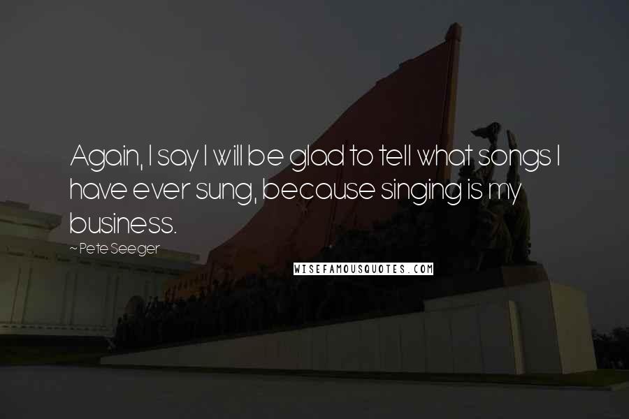 Pete Seeger Quotes: Again, I say I will be glad to tell what songs I have ever sung, because singing is my business.