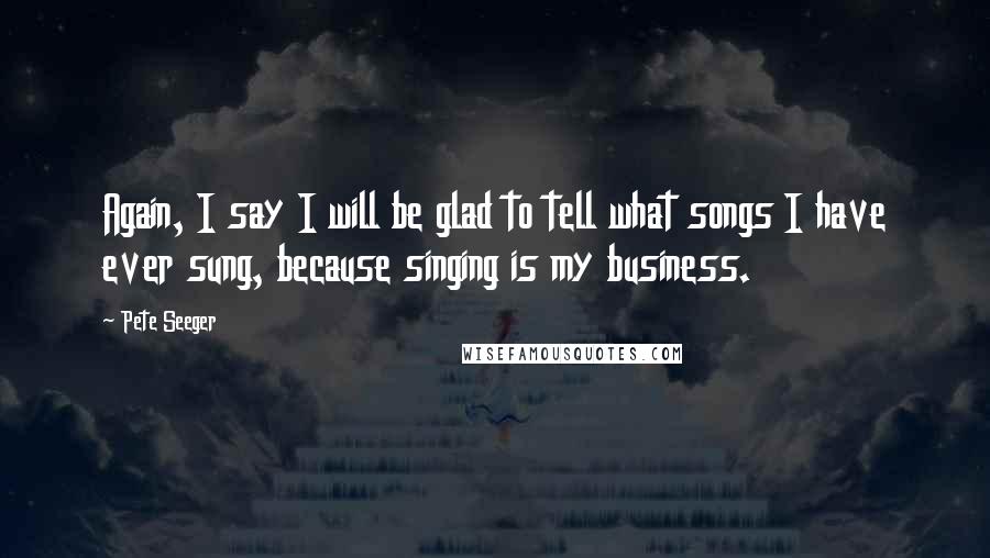 Pete Seeger Quotes: Again, I say I will be glad to tell what songs I have ever sung, because singing is my business.
