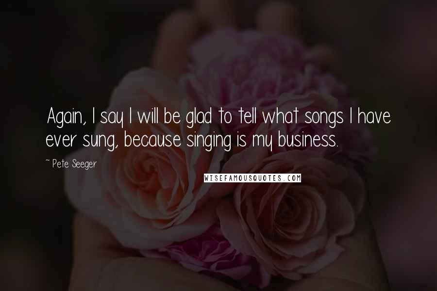 Pete Seeger Quotes: Again, I say I will be glad to tell what songs I have ever sung, because singing is my business.