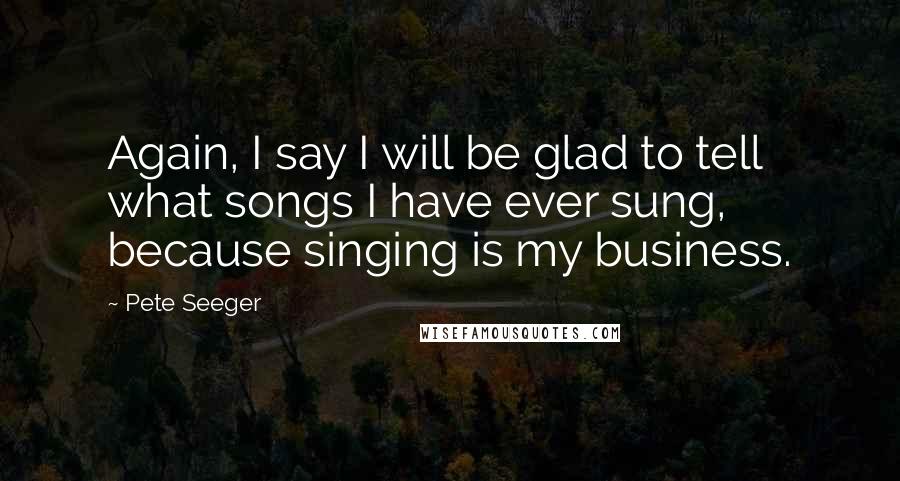 Pete Seeger Quotes: Again, I say I will be glad to tell what songs I have ever sung, because singing is my business.