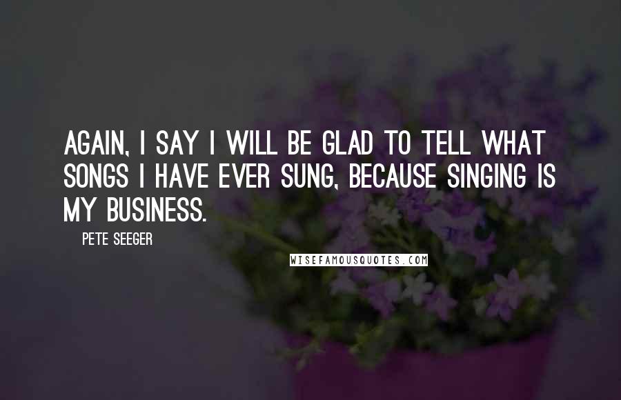 Pete Seeger Quotes: Again, I say I will be glad to tell what songs I have ever sung, because singing is my business.