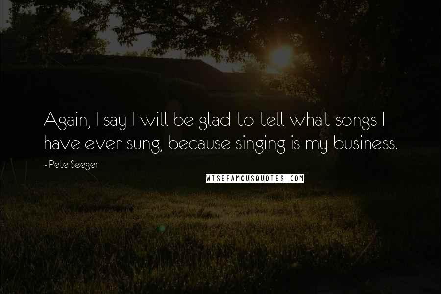 Pete Seeger Quotes: Again, I say I will be glad to tell what songs I have ever sung, because singing is my business.