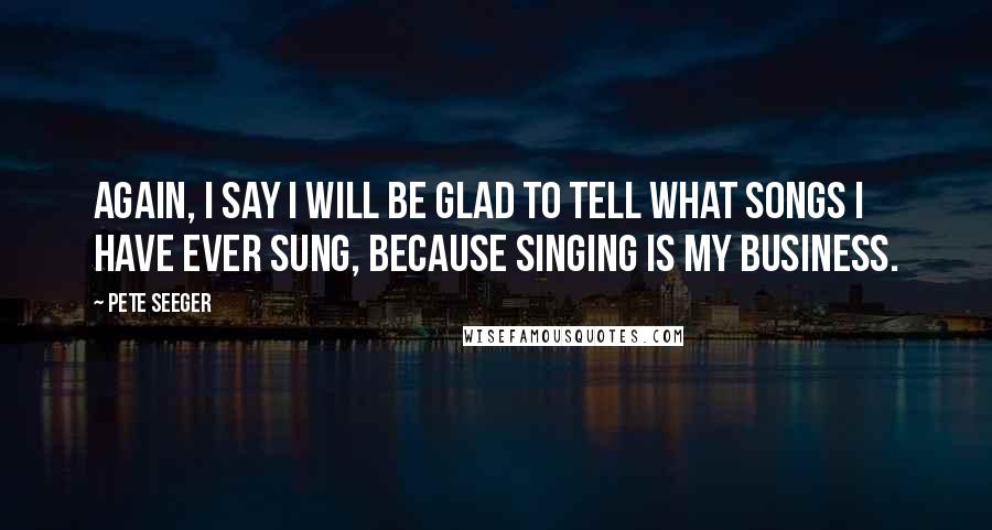 Pete Seeger Quotes: Again, I say I will be glad to tell what songs I have ever sung, because singing is my business.