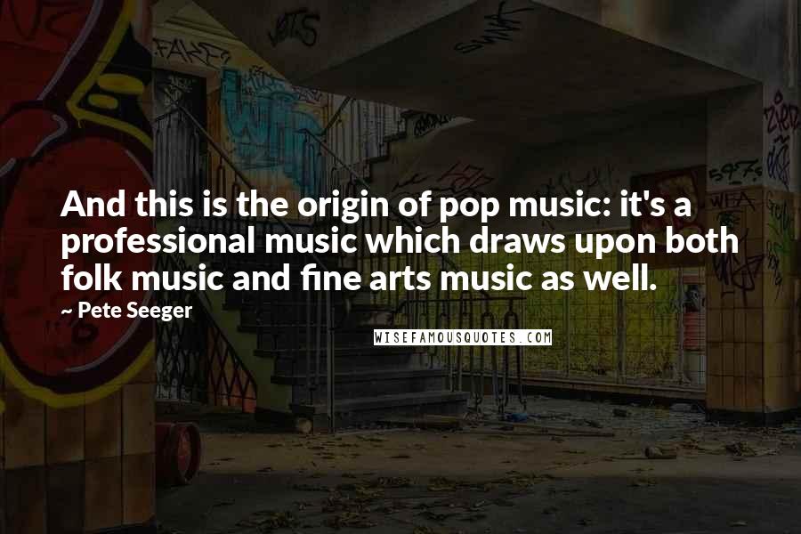 Pete Seeger Quotes: And this is the origin of pop music: it's a professional music which draws upon both folk music and fine arts music as well.