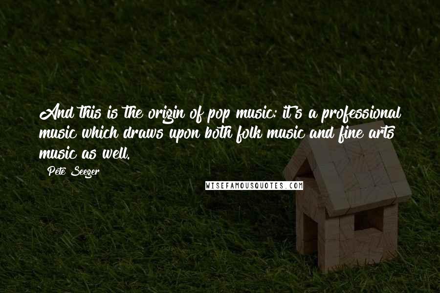 Pete Seeger Quotes: And this is the origin of pop music: it's a professional music which draws upon both folk music and fine arts music as well.