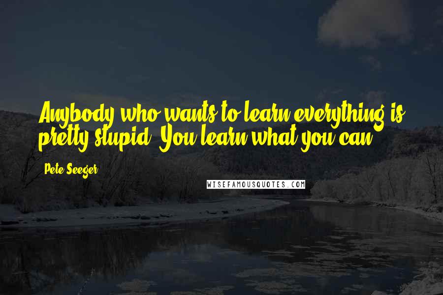 Pete Seeger Quotes: Anybody who wants to learn everything is pretty stupid. You learn what you can.