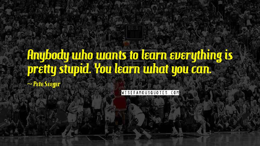 Pete Seeger Quotes: Anybody who wants to learn everything is pretty stupid. You learn what you can.