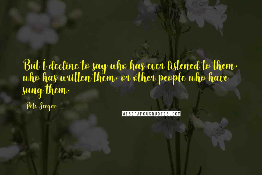 Pete Seeger Quotes: But I decline to say who has ever listened to them, who has written them, or other people who have sung them.