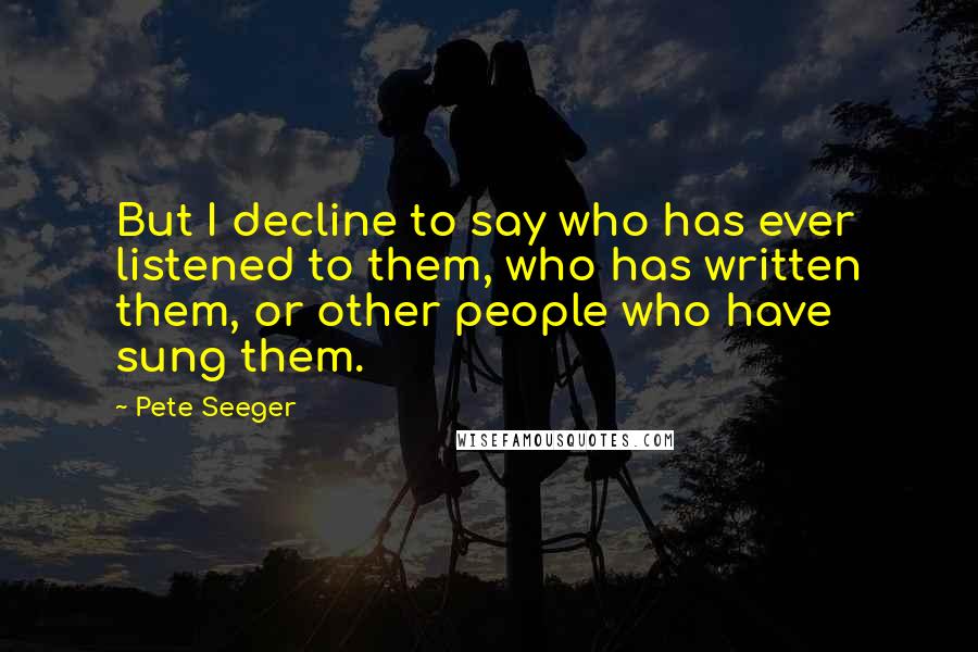 Pete Seeger Quotes: But I decline to say who has ever listened to them, who has written them, or other people who have sung them.