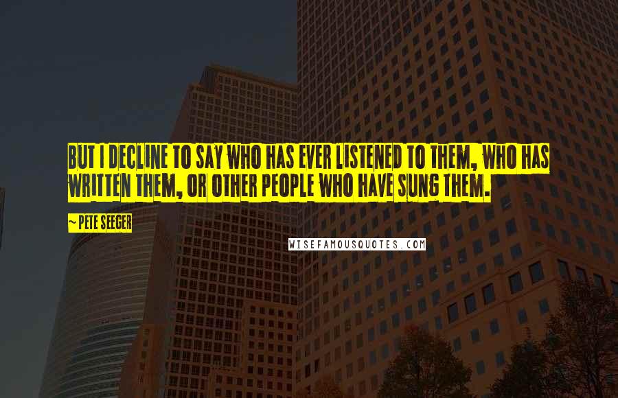 Pete Seeger Quotes: But I decline to say who has ever listened to them, who has written them, or other people who have sung them.