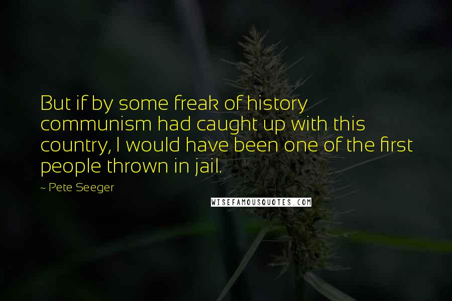 Pete Seeger Quotes: But if by some freak of history communism had caught up with this country, I would have been one of the first people thrown in jail.