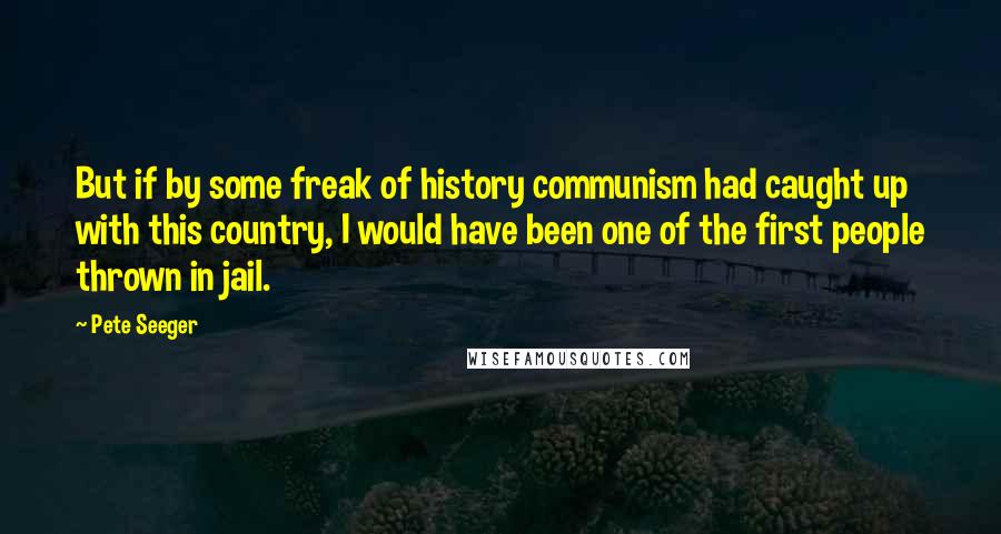 Pete Seeger Quotes: But if by some freak of history communism had caught up with this country, I would have been one of the first people thrown in jail.