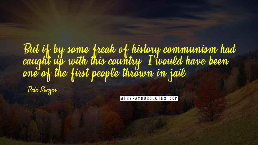 Pete Seeger Quotes: But if by some freak of history communism had caught up with this country, I would have been one of the first people thrown in jail.