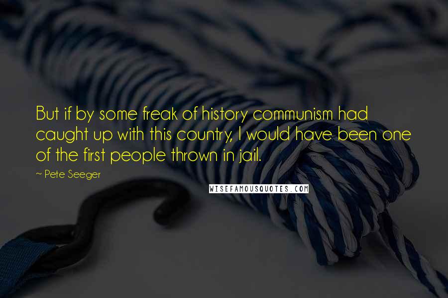 Pete Seeger Quotes: But if by some freak of history communism had caught up with this country, I would have been one of the first people thrown in jail.