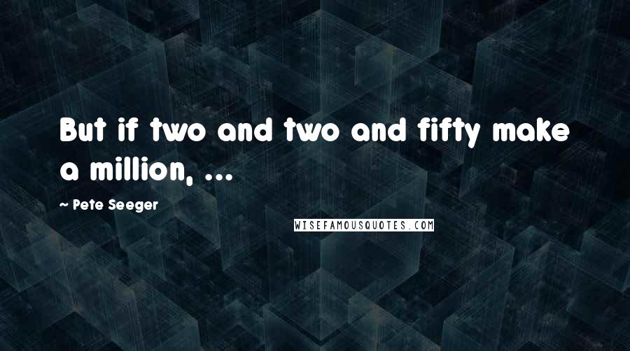 Pete Seeger Quotes: But if two and two and fifty make a million, ...