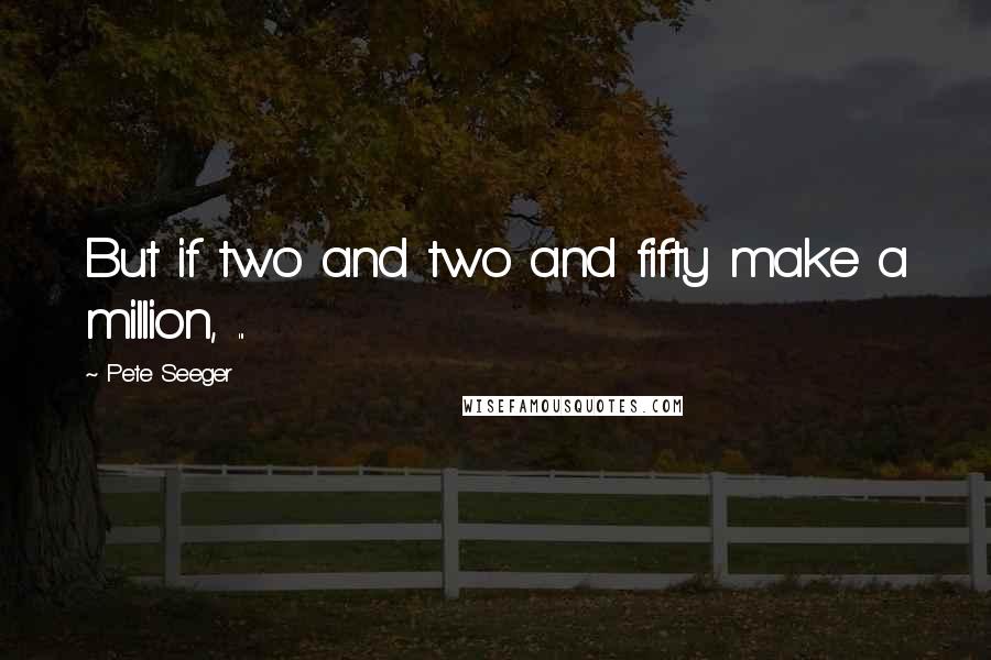 Pete Seeger Quotes: But if two and two and fifty make a million, ...