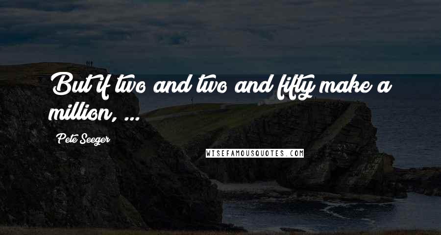 Pete Seeger Quotes: But if two and two and fifty make a million, ...