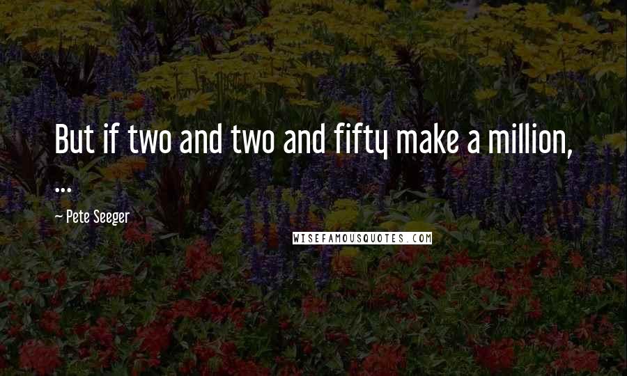 Pete Seeger Quotes: But if two and two and fifty make a million, ...