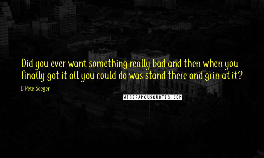 Pete Seeger Quotes: Did you ever want something really bad and then when you finally got it all you could do was stand there and grin at it?