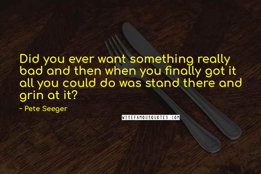 Pete Seeger Quotes: Did you ever want something really bad and then when you finally got it all you could do was stand there and grin at it?