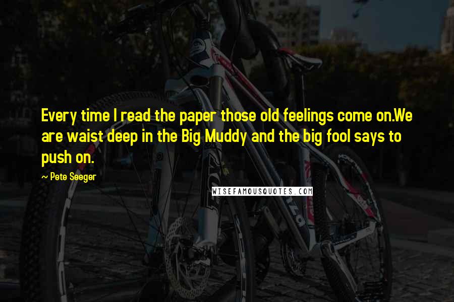 Pete Seeger Quotes: Every time I read the paper those old feelings come on.We are waist deep in the Big Muddy and the big fool says to push on.