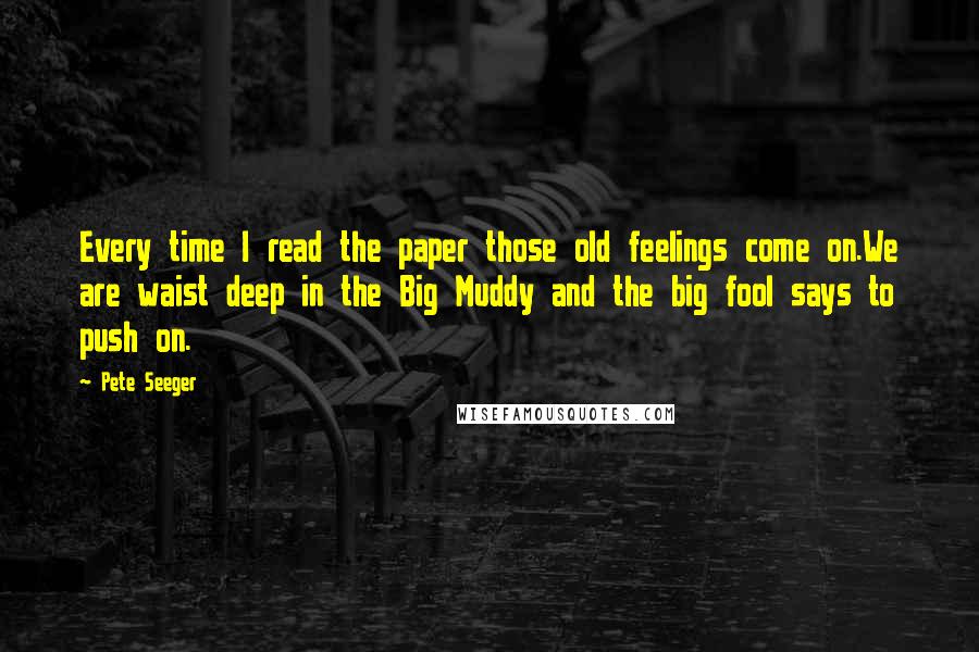 Pete Seeger Quotes: Every time I read the paper those old feelings come on.We are waist deep in the Big Muddy and the big fool says to push on.