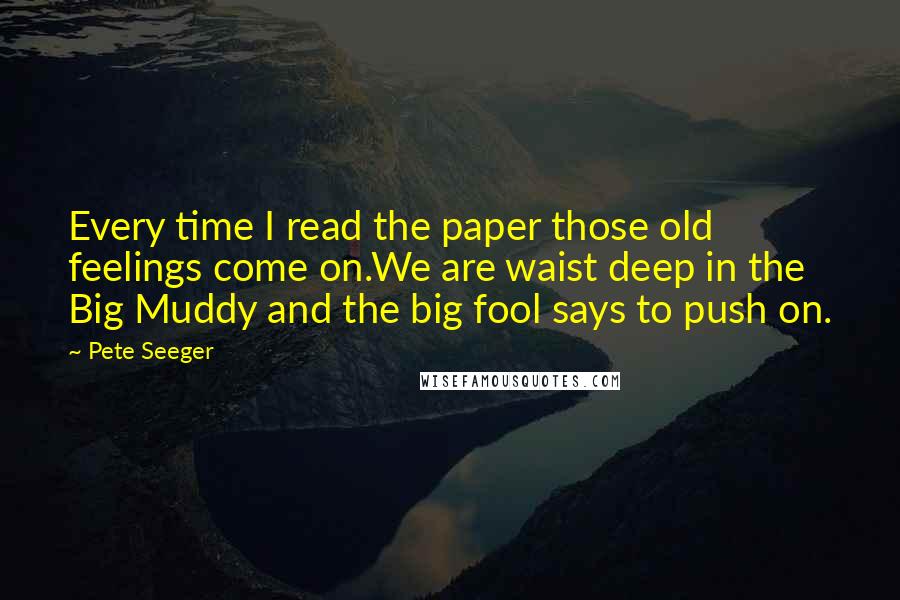 Pete Seeger Quotes: Every time I read the paper those old feelings come on.We are waist deep in the Big Muddy and the big fool says to push on.