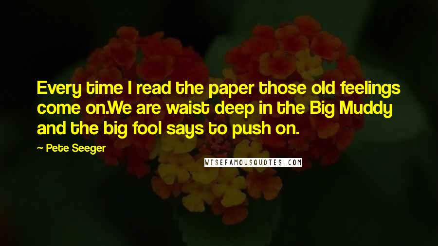 Pete Seeger Quotes: Every time I read the paper those old feelings come on.We are waist deep in the Big Muddy and the big fool says to push on.