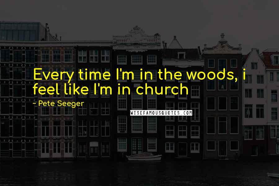 Pete Seeger Quotes: Every time I'm in the woods, i feel like I'm in church