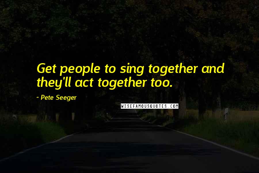 Pete Seeger Quotes: Get people to sing together and they'll act together too.