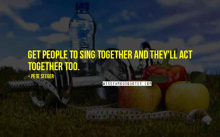 Pete Seeger Quotes: Get people to sing together and they'll act together too.