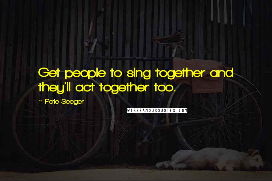 Pete Seeger Quotes: Get people to sing together and they'll act together too.