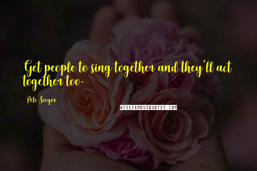 Pete Seeger Quotes: Get people to sing together and they'll act together too.