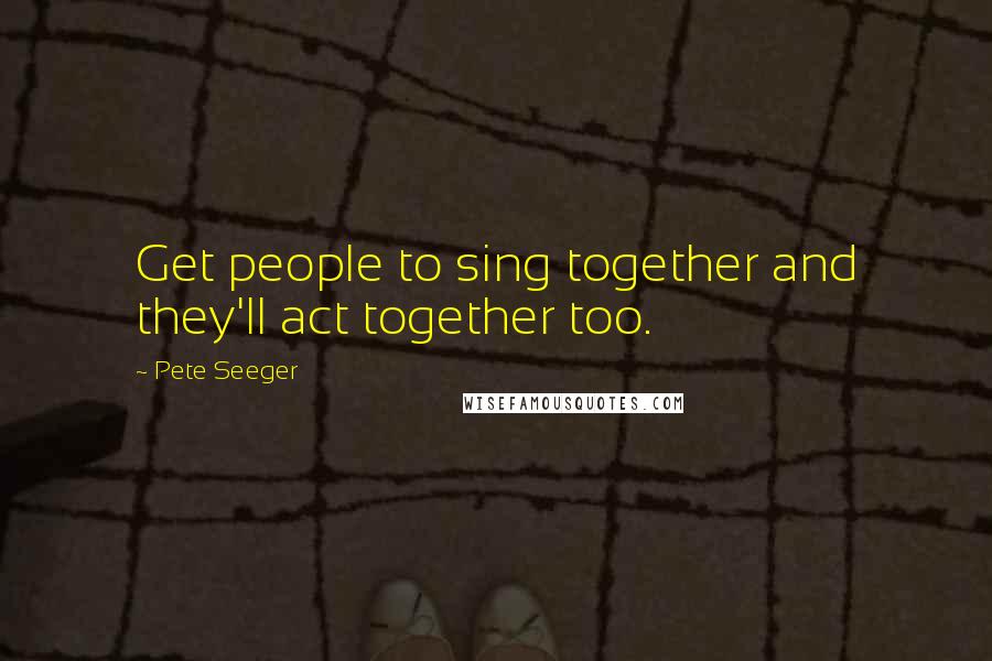Pete Seeger Quotes: Get people to sing together and they'll act together too.
