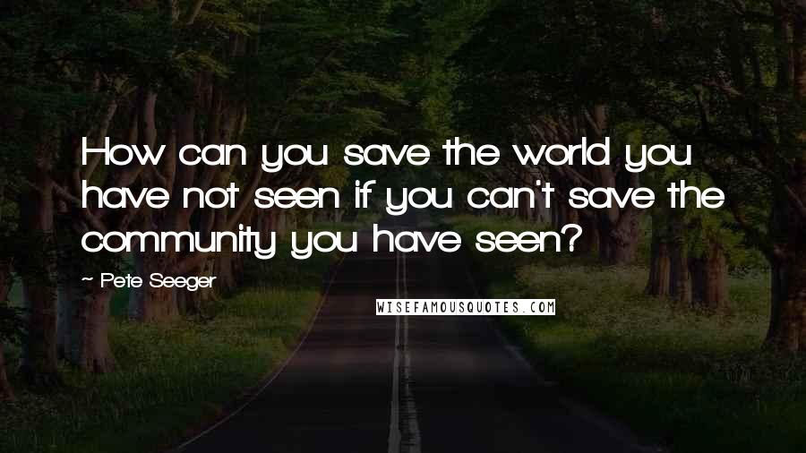 Pete Seeger Quotes: How can you save the world you have not seen if you can't save the community you have seen?