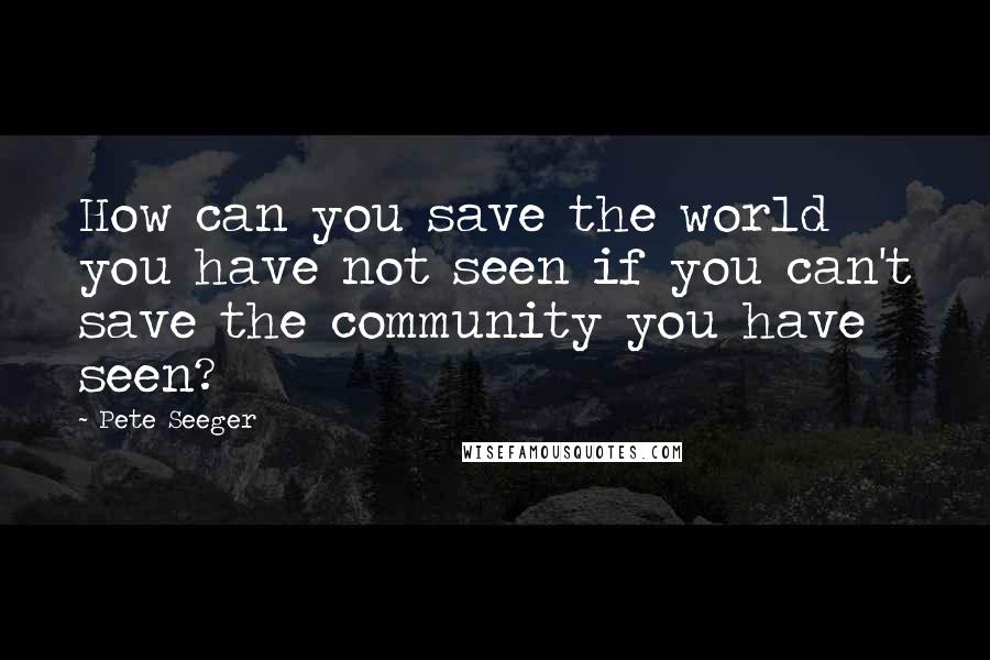 Pete Seeger Quotes: How can you save the world you have not seen if you can't save the community you have seen?