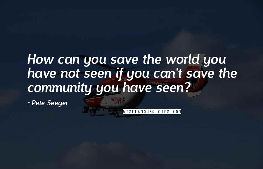 Pete Seeger Quotes: How can you save the world you have not seen if you can't save the community you have seen?