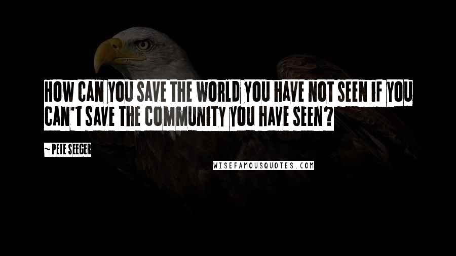 Pete Seeger Quotes: How can you save the world you have not seen if you can't save the community you have seen?