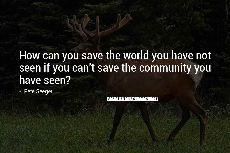 Pete Seeger Quotes: How can you save the world you have not seen if you can't save the community you have seen?