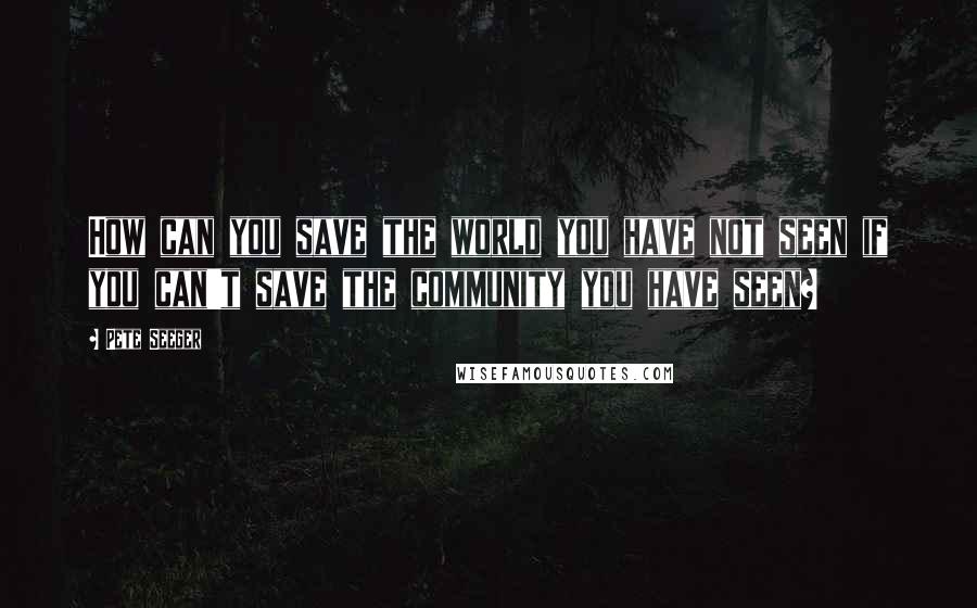 Pete Seeger Quotes: How can you save the world you have not seen if you can't save the community you have seen?