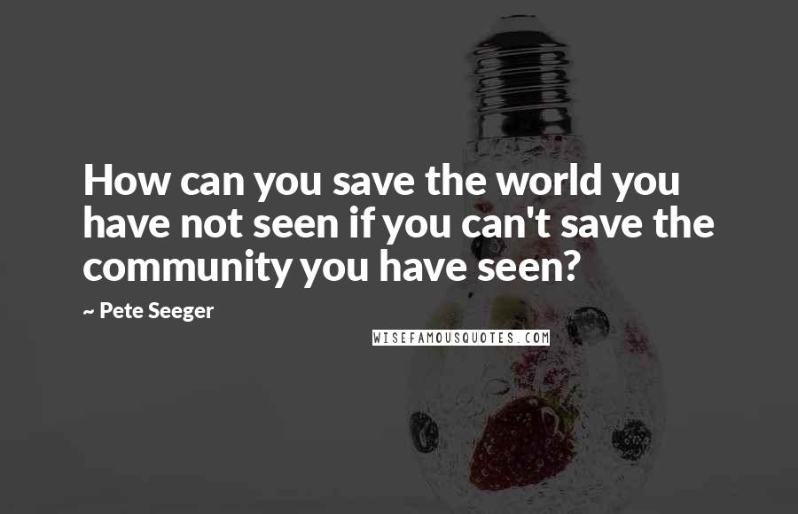 Pete Seeger Quotes: How can you save the world you have not seen if you can't save the community you have seen?