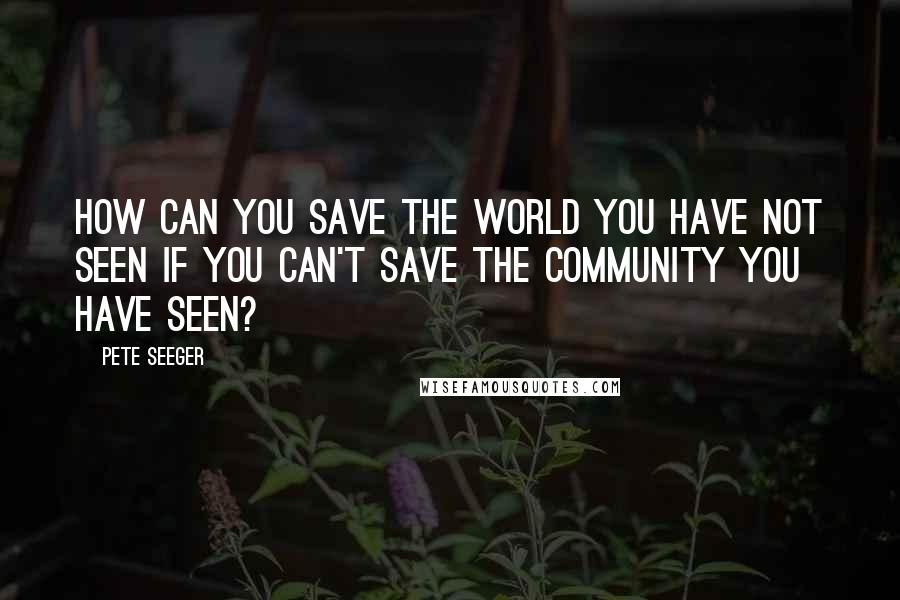 Pete Seeger Quotes: How can you save the world you have not seen if you can't save the community you have seen?